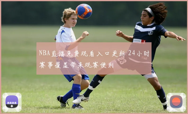 NBA直播免费观看入口更新 24小时赛事覆盖带来观赛便利