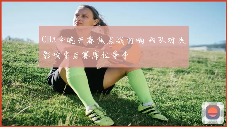 CBA今晚开赛焦点战打响 两队对决影响季后赛席位争夺