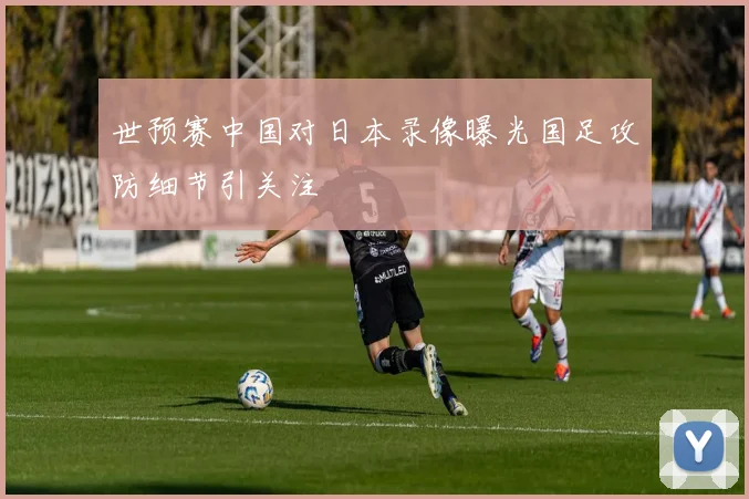 世预赛中国对日本录像曝光国足攻防细节引关注