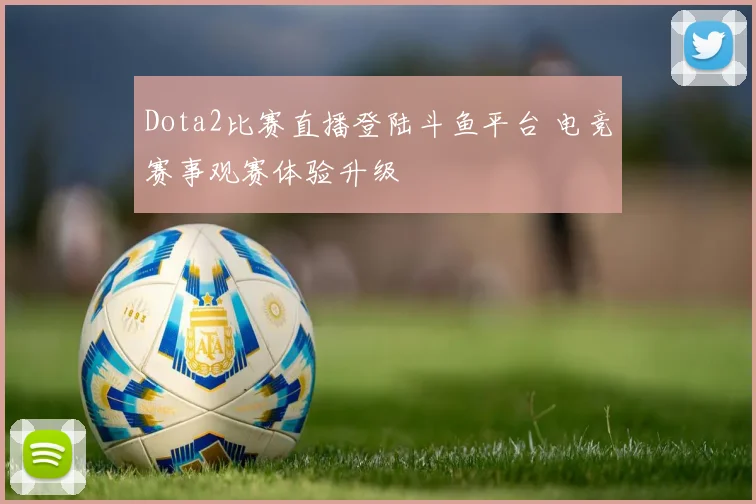 Dota2比赛直播登陆斗鱼平台 电竞赛事观赛体验升级