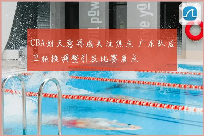 CBA刘天意再成关注焦点 广东队后卫轮换调整引发比赛看点