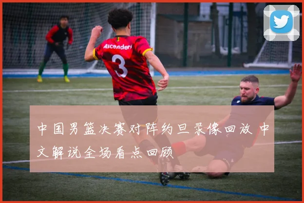 中国男篮决赛对阵约旦录像回放 中文解说全场看点回顾