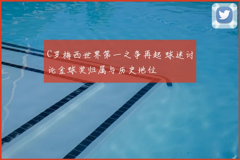 C罗梅西世界第一之争再起 球迷讨论金球奖归属与历史地位