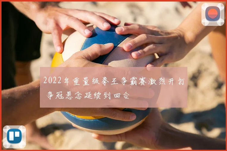 2022年重量级拳王争霸赛激烈开打 争冠悬念延续到回合
