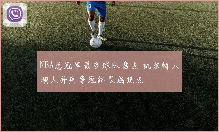 NBA总冠军最多球队盘点 凯尔特人湖人并列争冠纪录成焦点