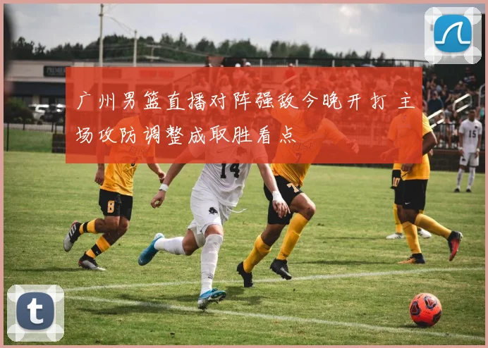 广州男篮直播对阵强敌今晚开打 主场攻防调整成取胜看点