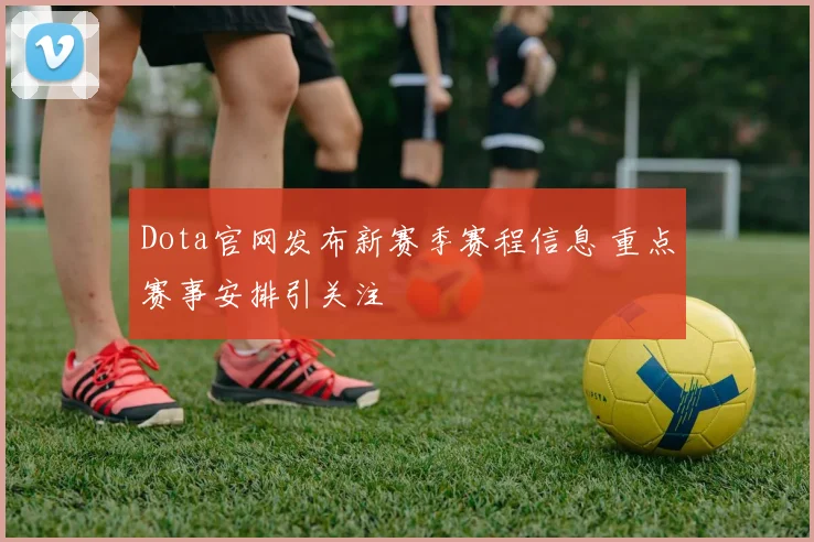 Dota官网发布新赛季赛程信息 重点赛事安排引关注