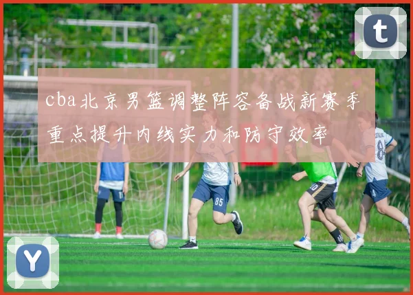 cba北京男篮调整阵容备战新赛季 重点提升内线实力和防守效率