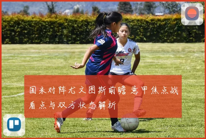 国米对阵尤文图斯前瞻 意甲焦点战看点与双方状态解析