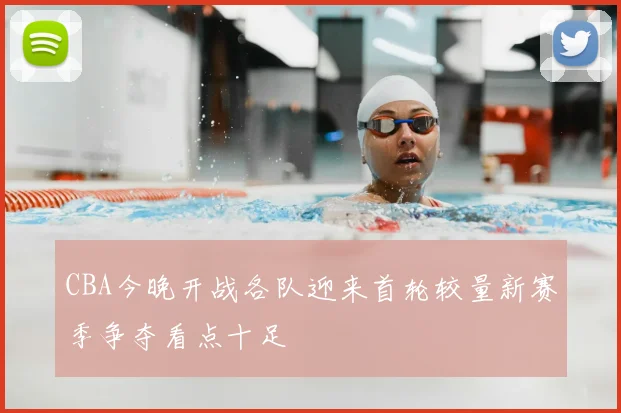 CBA今晚开战各队迎来首轮较量新赛季争夺看点十足