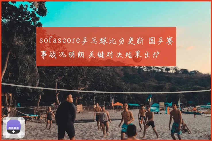 sofascore乒乓球比分更新 国乒赛事战况明朗 关键对决结果出炉