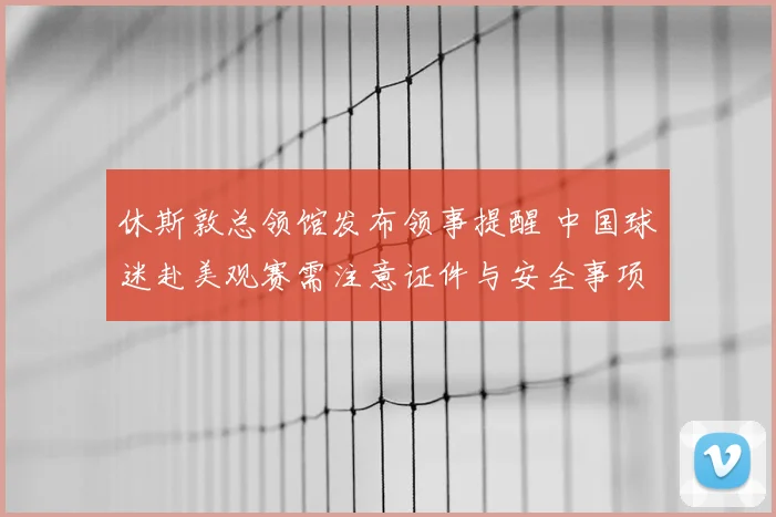 休斯敦总领馆发布领事提醒 中国球迷赴美观赛需注意证件与安全事项