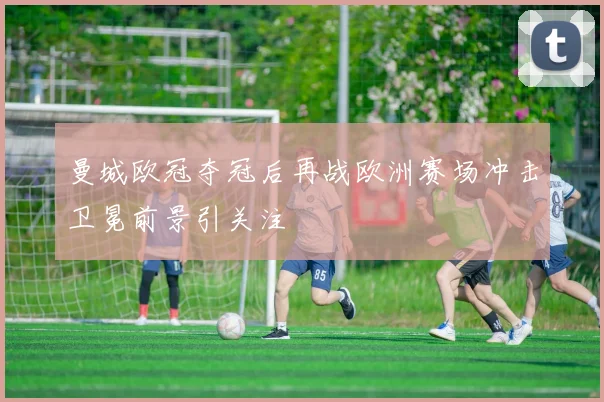 曼城欧冠夺冠后再战欧洲赛场冲击卫冕前景引关注