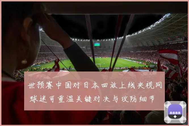 世预赛中国对日本回放上线央视网 球迷可重温关键对决与攻防细节