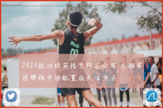 2024欧洲杯英格兰阵容公布 三狮军团锋线中场配置成关注焦点
