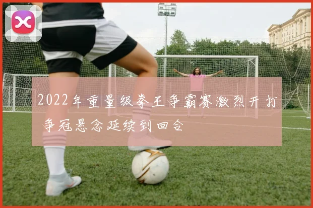 2022年重量级拳王争霸赛激烈开打 争冠悬念延续到回合
