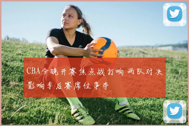 CBA今晚开赛焦点战打响 两队对决影响季后赛席位争夺