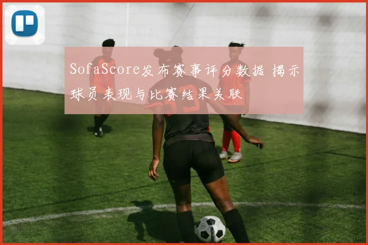 SofaScore发布赛事评分数据 揭示球员表现与比赛结果关联