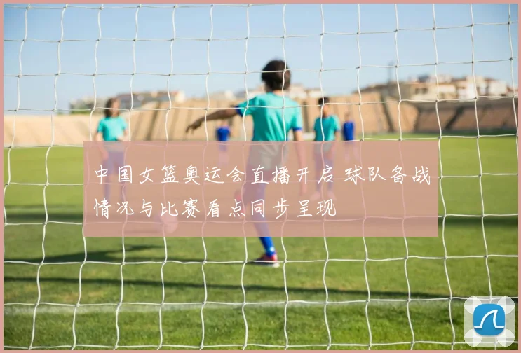 中国女篮奥运会直播开启 球队备战情况与比赛看点同步呈现