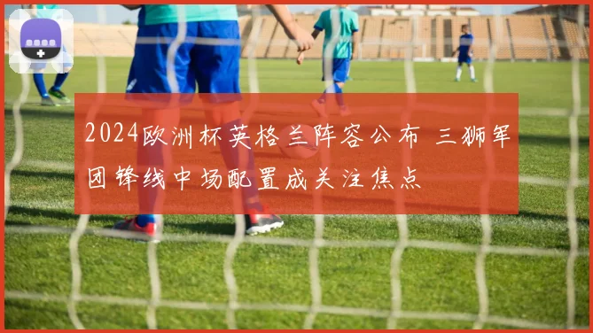 2024欧洲杯英格兰阵容公布 三狮军团锋线中场配置成关注焦点
