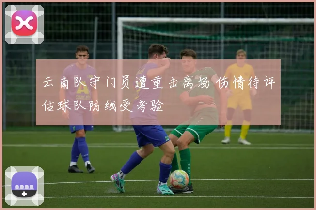 云南队守门员遭重击离场 伤情待评估球队防线受考验