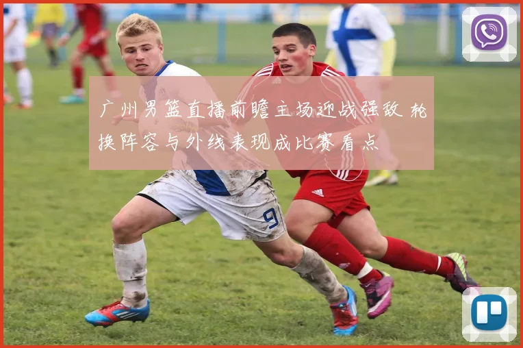 广州男篮直播前瞻主场迎战强敌 轮换阵容与外线表现成比赛看点