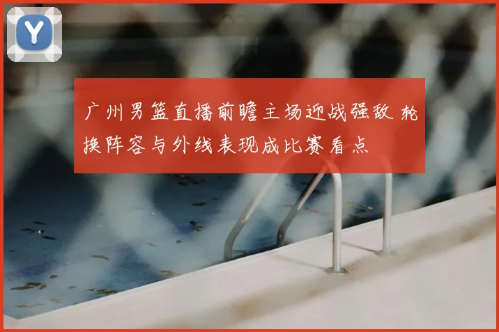 广州男篮直播前瞻主场迎战强敌 轮换阵容与外线表现成比赛看点